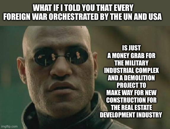 It’s strange that Trump didn’t have new wars during his term and Biden has a few | IS JUST A MONEY GRAB FOR THE MILITARY INDUSTRIAL COMPLEX AND A DEMOLITION PROJECT TO MAKE WAY FOR NEW CONSTRUCTION FOR THE REAL ESTATE DEVELOPMENT INDUSTRY; WHAT IF I TOLD YOU THAT EVERY FOREIGN WAR ORCHESTRATED BY THE UN AND USA | image tagged in memes,matrix morpheus,democrats are war mongers | made w/ Imgflip meme maker