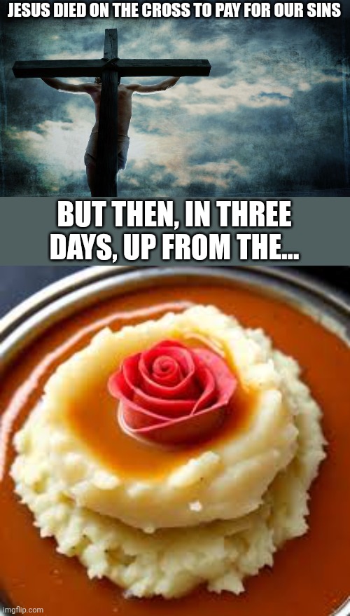 Gravy rose | JESUS DIED ON THE CROSS TO PAY FOR OUR SINS; BUT THEN, IN THREE DAYS, UP FROM THE... | image tagged in jesus on cross,resurrection,easter,jesus christ,jesus,puns | made w/ Imgflip meme maker