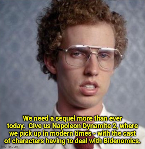 I'd pay to see this in Theaters | We need a sequel more than ever today.  Give us Napoleon Dynamite 2, where we pick up in modern times - with the cast of characters having to deal with Bidenomics. | image tagged in napolean dynamite,biden,economics,modern problems | made w/ Imgflip meme maker