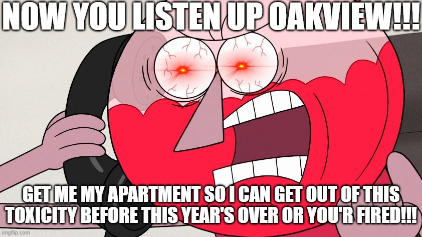 OAKVIEW I'M NOT KIDDING U NOW GET OUR ASSES TF IN BY THE TIME THIS YEAR IS DONE OR YOUR ASS IS GRASS TO MY GAWD DAMN MOWER!!! DX | NOW YOU LISTEN UP OAKVIEW!!! GET ME MY APARTMENT SO I CAN GET OUT OF THIS TOXICITY BEFORE THIS YEAR'S OVER OR YOU'R FIRED!!! | image tagged in angry benson,memes,regular show,benson,enough is enough,savage memes | made w/ Imgflip meme maker