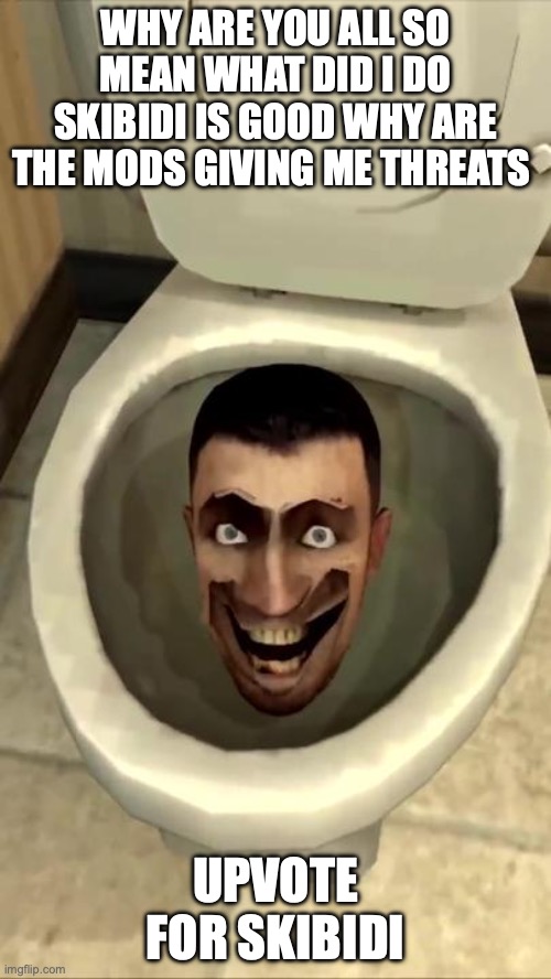 Skibidi toilet | WHY ARE YOU ALL SO MEAN WHAT DID I DO SKIBIDI IS GOOD WHY ARE THE MODS GIVING ME THREATS; UPVOTE FOR SKIBIDI | image tagged in skibidi toilet | made w/ Imgflip meme maker