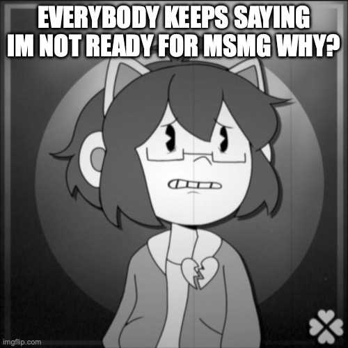 everybody thinks im not ready | EVERYBODY KEEPS SAYING IM NOT READY FOR MSMG WHY? | image tagged in depressed kel | made w/ Imgflip meme maker