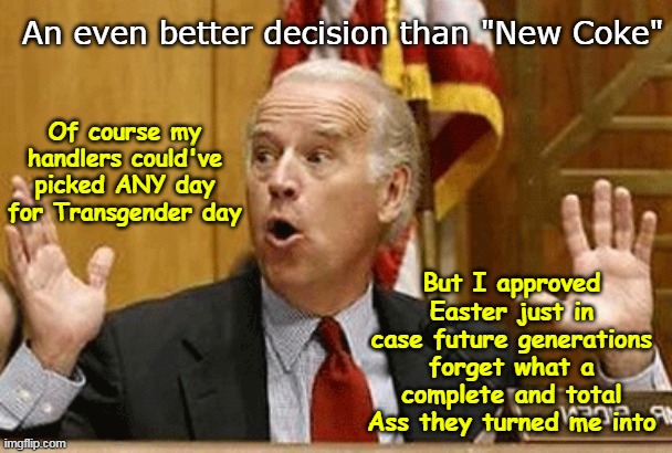 It's like Trumps Campaign is writing his shit | An even better decision than "New Coke"; Of course my handlers could've picked ANY day for Transgender day; But I approved Easter just in case future generations forget what a complete and total Ass they turned me into | image tagged in biden transgender visibility day meme | made w/ Imgflip meme maker