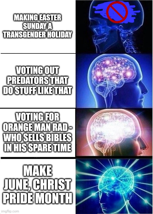 Expanding Brain | MAKING EASTER SUNDAY A TRANSGENDER HOLIDAY; VOTING OUT PREDATORS THAT DO STUFF LIKE THAT; VOTING FOR ORANGE MAN RAD - WHO SELLS BIBLES IN HIS SPARE TIME; MAKE JUNE, CHRIST PRIDE MONTH | image tagged in memes,expanding brain | made w/ Imgflip meme maker