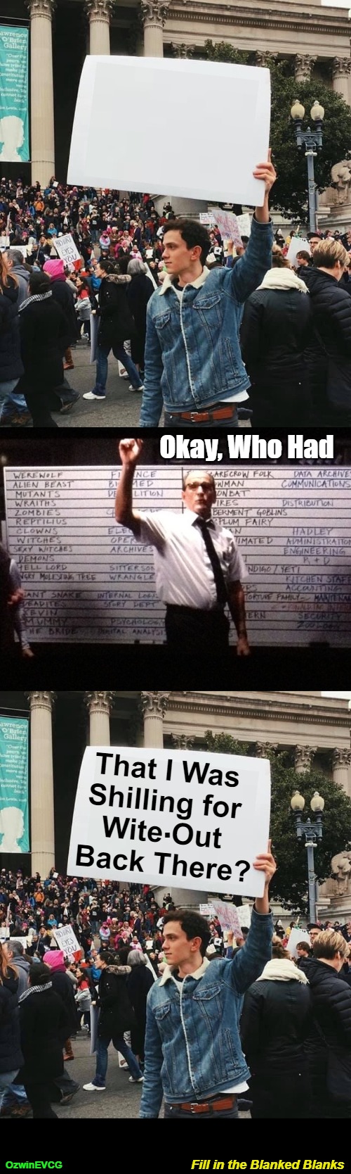 Fill in the Blanked Blanks | Okay, Who Had; . That I Was 

Shilling for 

Wite Out 

Back There? Fill in the Blanked Blanks; OzwinEVCG | image tagged in dank,surprise,man holding sign,best guess,say what eventually,who had | made w/ Imgflip meme maker