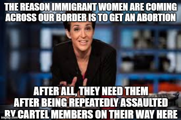 Abortion , even if they cause it | THE REASON IMMIGRANT WOMEN ARE COMING ACROSS OUR BORDER IS TO GET AN ABORTION; AFTER ALL, THEY NEED THEM AFTER BEING REPEATEDLY ASSAULTED BY CARTEL MEMBERS ON THEIR WAY HERE | image tagged in rachel maddow | made w/ Imgflip meme maker