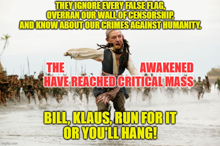 Critical mass achieved. Unloose the hounds. | THEY IGNORE EVERY FALSE FLAG,
OVERRAN OUR WALL OF CENSORSHIP,
AND KNOW ABOUT OUR CRIMES AGAINST HUMANITY. THE                                  AWAKENED; HAVE REACHED CRITICAL MASS; BILL, KLAUS, RUN FOR IT 
OR YOU'LL HANG! | image tagged in run away | made w/ Imgflip meme maker
