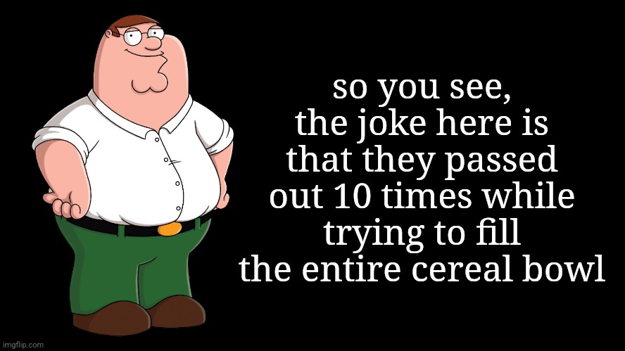 Peter Griffin explains | so you see, the joke here is that they passed out 10 times while trying to fill the entire cereal bowl | image tagged in peter griffin explains | made w/ Imgflip meme maker