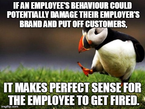 Unpopular Opinion Puffin | IF AN EMPLOYEE'S BEHAVIOUR COULD POTENTIALLY DAMAGE THEIR EMPLOYER'S BRAND AND PUT OFF CUSTOMERS, IT MAKES PERFECT SENSE FOR THE EMPLOYEE TO | image tagged in memes,unpopular opinion puffin,AdviceAnimals | made w/ Imgflip meme maker