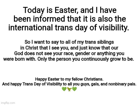 Blank White Template | Today is Easter, and I have been informed that it is also the international trans day of visibility. So I want to say to all of my trans siblings in Christ that I see you, and just know that our God does not see your race, gender or anything you were born with. Only the person you continuously grow to be. Happy Easter to my fellow Christians.
And happy Trans Day of Visibility to all you guys, gals, and nonbinary pals.
💚🦖💚 | image tagged in blank white template | made w/ Imgflip meme maker