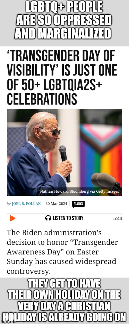 Biden declares Easter Sunday 'Transgender Awareness Day' | LGBTQ+ PEOPLE ARE SO OPPRESSED AND MARGINALIZED; THEY GET TO HAVE THEIR OWN HOLIDAY ON THE VERY DAY A CHRISTIAN HOLIDAY IS ALREADY GOING ON | image tagged in lgbtq,joe biden,democrats,stupid liberals,tired of hearing about transgenders,easter | made w/ Imgflip meme maker