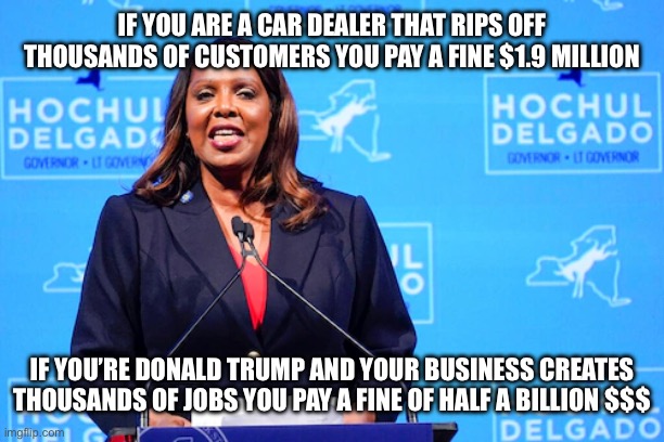 New York Justice | IF YOU ARE A CAR DEALER THAT RIPS OFF THOUSANDS OF CUSTOMERS YOU PAY A FINE $1.9 MILLION; IF YOU’RE DONALD TRUMP AND YOUR BUSINESS CREATES THOUSANDS OF JOBS YOU PAY A FINE OF HALF A BILLION $$$ | image tagged in memes,not funny,new normal,libtards,liberal hypocrisy,liberal logic | made w/ Imgflip meme maker