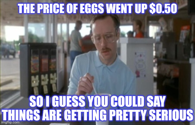 So I Guess You Can Say Things Are Getting Pretty Serious Meme | THE PRICE OF EGGS WENT UP $0.50 SO I GUESS YOU COULD SAY THINGS ARE GETTING PRETTY SERIOUS | image tagged in memes,so i guess you can say things are getting pretty serious | made w/ Imgflip meme maker