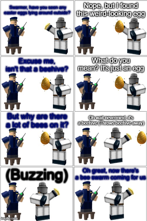 Tower Defense Simulator Comic - The Beehive Egg | Nope, but I found this weird-looking egg; Swarmer, have you seen any easter eggs lying around outside? What do you mean? It's just an egg; Excuse me, isn't that a beehive? But why are there a lot of bees on it? Oh wait nevermind, it's a beehive (Throws beehive away); (Buzzing); Oh great, now there's a bee swarm coming for us | image tagged in blank comic panel 2x4,tds,tower defense simulator,easter,bees | made w/ Imgflip meme maker