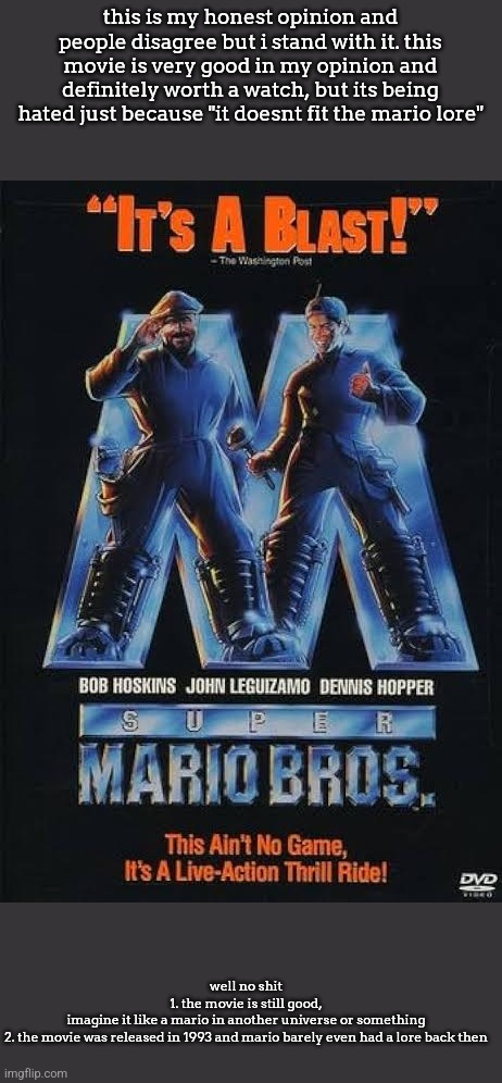 this is my honest opinion and people disagree but i stand with it. this movie is very good in my opinion and definitely worth a watch, but its being hated just because "it doesnt fit the mario lore"; well no shit
1. the movie is still good,
imagine it like a mario in another universe or something
2. the movie was released in 1993 and mario barely even had a lore back then | made w/ Imgflip meme maker