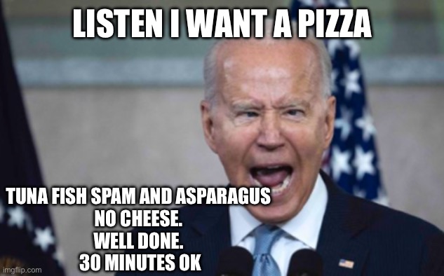 Biden Scream | LISTEN I WANT A PIZZA; TUNA FISH SPAM AND ASPARAGUS 
NO CHEESE. 
WELL DONE. 
30 MINUTES OK | image tagged in biden scream | made w/ Imgflip meme maker