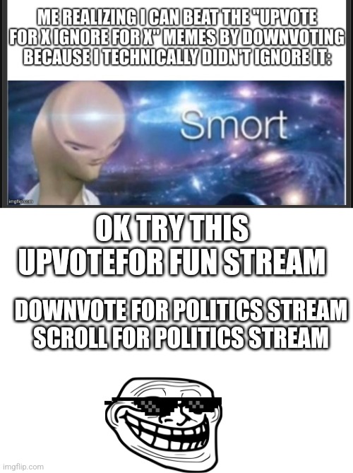 Just deal with it glasses fit perfectly with troll face | OK TRY THIS
UPVOTEFOR FUN STREAM; DOWNVOTE FOR POLITICS STREAM
SCROLL FOR POLITICS STREAM | image tagged in smort,me,smorter | made w/ Imgflip meme maker