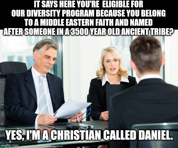 And don't even get me started on my brother's Adam and Michael!.. | IT SAYS HERE YOU'RE  ELIGIBLE FOR OUR DIVERSITY PROGRAM BECAUSE YOU BELONG TO A MIDDLE EASTERN FAITH AND NAMED AFTER SOMEONE IN A 3500 YEAR OLD ANCIENT TRIBE? YES, I'M A CHRISTIAN CALLED DANIEL. | image tagged in job interview | made w/ Imgflip meme maker