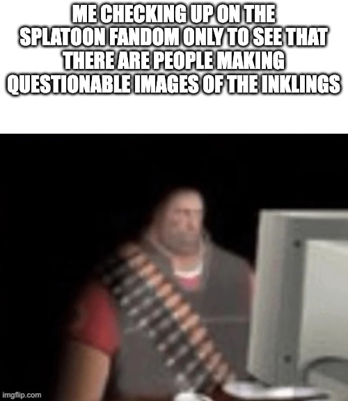 sad heavy computer | ME CHECKING UP ON THE SPLATOON FANDOM ONLY TO SEE THAT THERE ARE PEOPLE MAKING QUESTIONABLE IMAGES OF THE INKLINGS | image tagged in sad heavy computer | made w/ Imgflip meme maker