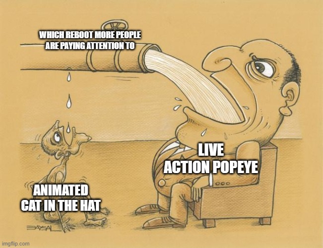 it's true nobody cares about the new cat in the hat movie people want popeye | WHICH REBOOT MORE PEOPLE ARE PAYING ATTENTION TO; LIVE ACTION POPEYE; ANIMATED CAT IN THE HAT | image tagged in greedy pipe man,popeye,cat in the hat,reboot | made w/ Imgflip meme maker