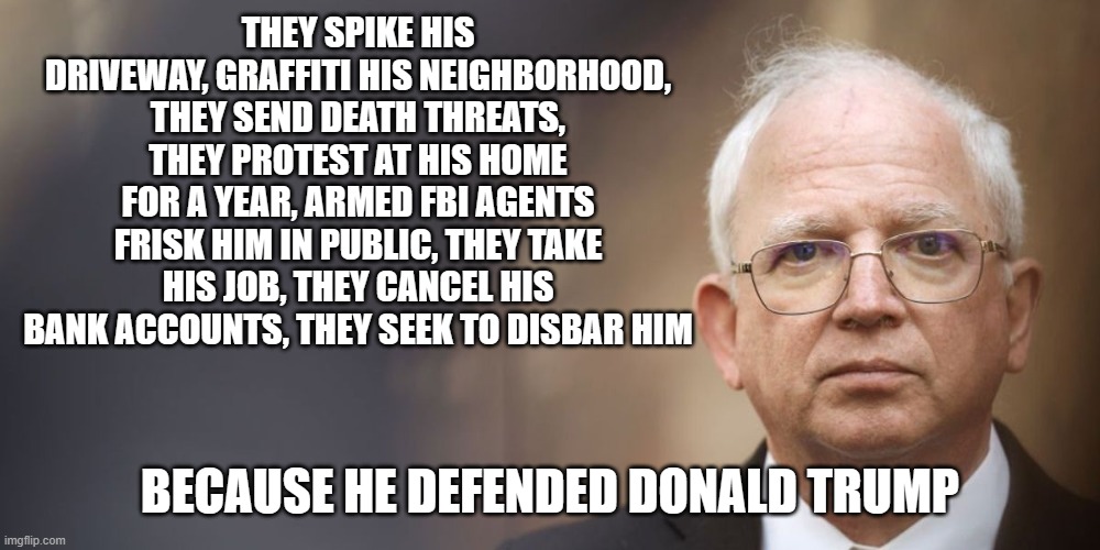 John Eastman, Unrecognized Hero of Justice | THEY SPIKE HIS DRIVEWAY, GRAFFITI HIS NEIGHBORHOOD, THEY SEND DEATH THREATS, THEY PROTEST AT HIS HOME FOR A YEAR, ARMED FBI AGENTS FRISK HIM IN PUBLIC, THEY TAKE HIS JOB, THEY CANCEL HIS BANK ACCOUNTS, THEY SEEK TO DISBAR HIM; BECAUSE HE DEFENDED DONALD TRUMP | image tagged in trump derangement syndrome | made w/ Imgflip meme maker
