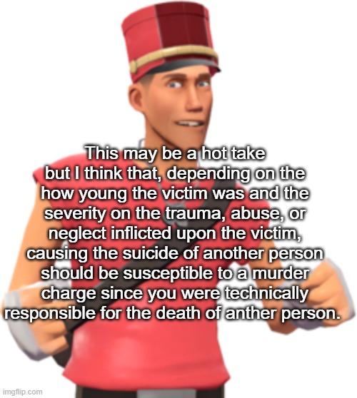 This may be a hot take but I think that, depending on the how young the victim was and the severity on the trauma, abuse, or neglect inflicted upon the victim, causing the suicide of another person should be susceptible to a murder charge since you were technically responsible for the death of anther person. | made w/ Imgflip meme maker