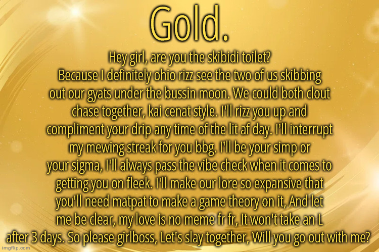 Silver Announcement Template 6.0 | Hey girl, are you the skibidi toilet? Because I definitely ohio rizz see the two of us skibbing out our gyats under the bussin moon. We could both clout chase together, kai cenat style. I'll rizz you up and compliment your drip any time of the lit af day. I'll interrupt my mewing streak for you bbg. I'll be your simp or your sigma, I'll always pass the vibe check when it comes to getting you on fleek. I'll make our lore so expansive that you'll need matpat to make a game theory on it, And let me be clear, my love is no meme fr fr, It won't take an L after 3 days. So please girlboss, Let's slay together, Will you go out with me? | image tagged in silver announcement template 6 0 | made w/ Imgflip meme maker
