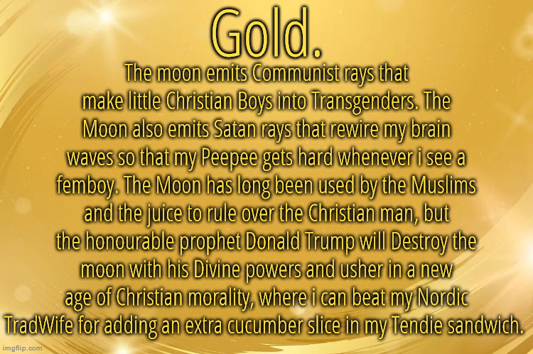 Silver Announcement Template 6.0 | The moon emits Communist rays that make little Christian Boys into Transgenders. The Moon also emits Satan rays that rewire my brain waves so that my Peepee gets hard whenever i see a femboy. The Moon has long been used by the Muslims and the juice to rule over the Christian man, but the honourable prophet Donald Trump will Destroy the moon with his Divine powers and usher in a new age of Christian morality, where i can beat my Nordic TradWife for adding an extra cucumber slice in my Tendie sandwich. | image tagged in silver announcement template 6 0 | made w/ Imgflip meme maker
