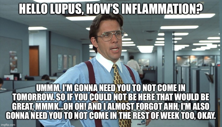 Lupusbergh | HELLO LUPUS, HOW’S INFLAMMATION? UMMM, I'M GONNA NEED YOU TO NOT COME IN TOMORROW. SO IF YOU COULD NOT BE HERE THAT WOULD BE GREAT, MMMK...OH OH! AND I ALMOST FORGOT AHH, I'M ALSO GONNA NEED YOU TO NOT COME IN THE REST OF WEEK TOO, OKAY. | image tagged in office space bill lumbergh,bill lumbergh,illness,sickness,sick | made w/ Imgflip meme maker