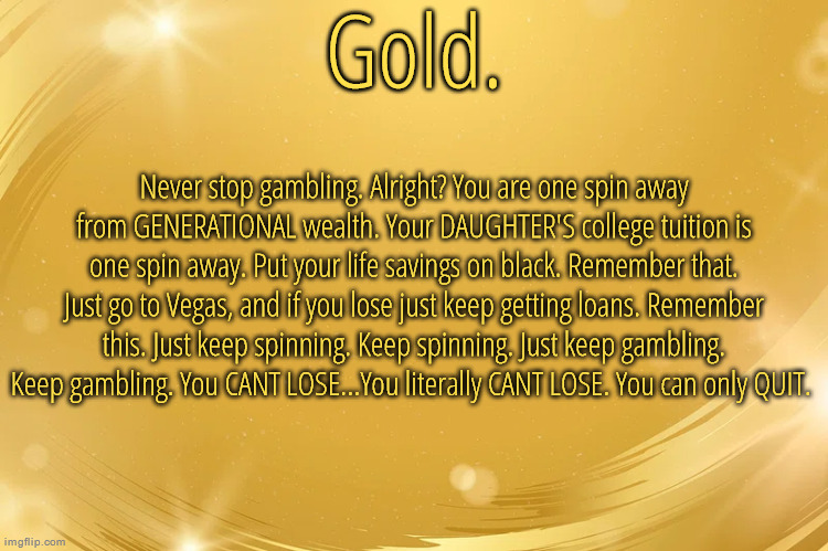 Silver Announcement Template 6.0 | Never stop gambling. Alright? You are one spin away from GENERATIONAL wealth. Your DAUGHTER'S college tuition is one spin away. Put your life savings on black. Remember that. Just go to Vegas, and if you lose just keep getting loans. Remember this. Just keep spinning. Keep spinning. Just keep gambling. Keep gambling. You CANT LOSE...You literally CANT LOSE. You can only QUIT. | image tagged in silver announcement template 6 0 | made w/ Imgflip meme maker