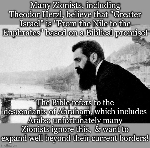 Theodor Herzl | Many Zionists, including Theodor Herzl, believe that "Greater Israel" is "From the Nile to the Euphrates" based on a Biblical promise! The Bible refers to the descendants of Abraham, which includes Arabs; unfortunately many Zionists ignore this,  & want to expand well beyond their current borders! | image tagged in theodor herzl | made w/ Imgflip meme maker