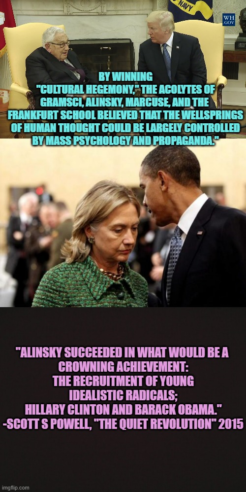 Alinsky "92 pg Senior Thesis" hidden '91-'05 at Wellesley for HRC, by Bill's WH. Shame shame shame | BY WINNING
"CULTURAL HEGEMONY," THE ACOLYTES OF
GRAMSCI, ALINSKY, MARCUSE, AND THE 
FRANKFURT SCHOOL BELIEVED THAT THE WELLSPRINGS
OF HUMAN THOUGHT COULD BE LARGELY CONTROLLED
BY MASS PSYCHOLOGY AND PROPAGANDA."; "ALINSKY SUCCEEDED IN WHAT WOULD BE A 
CROWNING ACHIEVEMENT:
THE RECRUITMENT OF YOUNG IDEALISTIC RADICALS;
HILLARY CLINTON AND BARACK OBAMA."
-SCOTT S POWELL, "THE QUIET REVOLUTION" 2015 | image tagged in obama and hillary,marx,democratic socialism,puppet,sad joe biden,radical | made w/ Imgflip meme maker