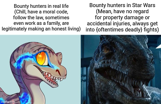 Bounty hunters IRL vs in Star Wars | Bounty hunters in real life
(Chill, have a moral code, follow the law, sometimes even work as a family, are legitimately making an honest living); Bounty hunters in Star Wars
(Mean, have no regard for property damage or accidental injuries, always get into {oftentimes deadly} fights) | image tagged in cute vs scary blue,bounty hunter,bounty hunters | made w/ Imgflip meme maker