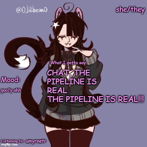 she/they; CHAT, THE PIPELINE IS REAL
THE PIPELINE IS REAL!!! goofy ahh; umyrnetr | image tagged in silly_neko annoucment temp | made w/ Imgflip meme maker
