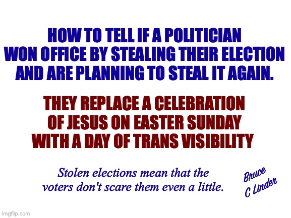 Stolen Elections | HOW TO TELL IF A POLITICIAN WON OFFICE BY STEALING THEIR ELECTION AND ARE PLANNING TO STEAL IT AGAIN. THEY REPLACE A CELEBRATION OF JESUS ON EASTER SUNDAY WITH A DAY OF TRANS VISIBILITY; Stolen elections mean that the voters don't scare them even a little. Bruce
C Linder | image tagged in stolen elections,christian visibility,easter,illegitimate office holders,they will do it again | made w/ Imgflip meme maker