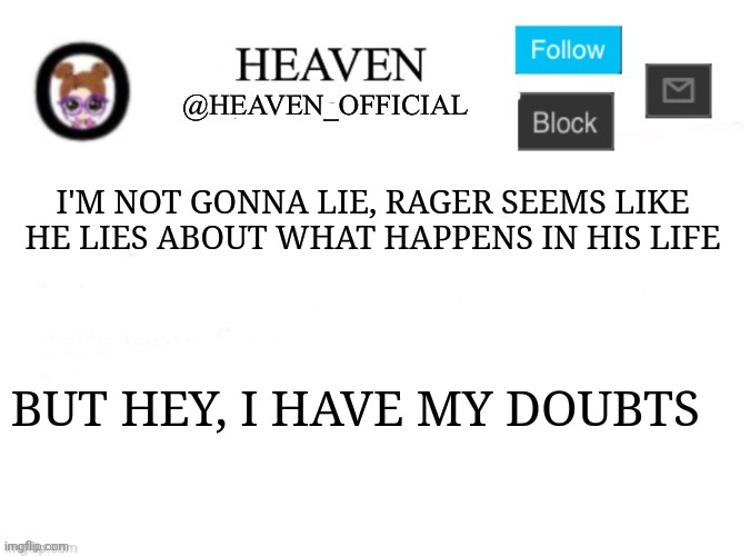 I should drive into my friends house as an April fool's joke | I'M NOT GONNA LIE, RAGER SEEMS LIKE HE LIES ABOUT WHAT HAPPENS IN HIS LIFE; BUT HEY, I HAVE MY DOUBTS | image tagged in heaven s template | made w/ Imgflip meme maker