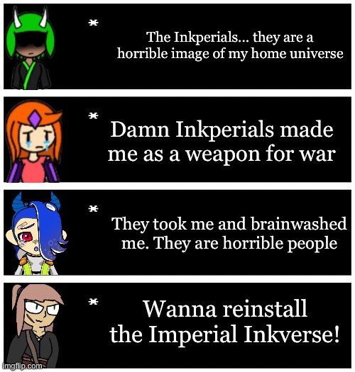 My ocs reaction to the word and topic of the Inkperials | The Inkperials… they are a horrible image of my home universe; Damn Inkperials made me as a weapon for war; They took me and brainwashed me. They are horrible people; Wanna reinstall the Imperial Inkverse! | image tagged in 4 undertale textboxes | made w/ Imgflip meme maker