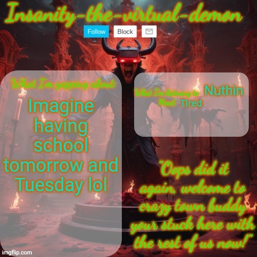 /j but I don't have school tomorrow or Tuesday so yay | Tired; Nuthin; Imagine having school tomorrow and Tuesday lol | image tagged in insanity-the-virtual-demon announcement temp better version | made w/ Imgflip meme maker