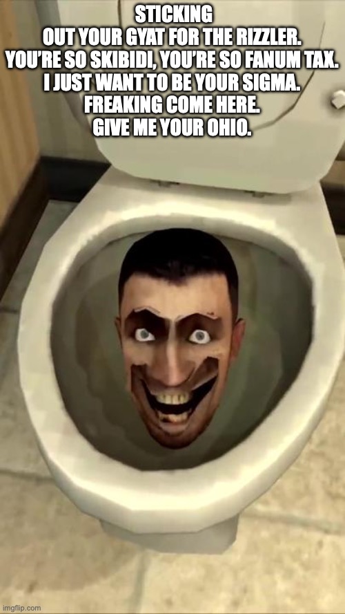 Skibidi toilet | STICKING OUT YOUR GYAT FOR THE RIZZLER.

YOU’RE SO SKIBIDI, YOU’RE SO FANUM TAX.

I JUST WANT TO BE YOUR SIGMA.

FREAKING COME HERE.

GIVE M | image tagged in skibidi toilet | made w/ Imgflip meme maker