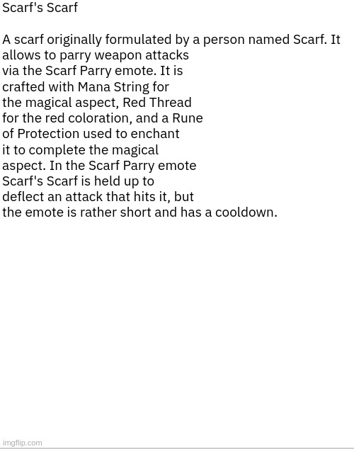 [MSc] It's about time it got an item description | Scarf's Scarf 
 
A scarf originally formulated by a person named Scarf. It allows to parry weapon attacks via the Scarf Parry emote. It is crafted with Mana String for the magical aspect, Red Thread for the red coloration, and a Rune of Protection used to enchant it to complete the magical aspect. In the Scarf Parry emote Scarf's Scarf is held up to deflect an attack that hits it, but the emote is rather short and has a cooldown. | image tagged in mscraft | made w/ Imgflip meme maker