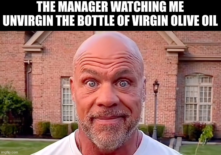 your next! | THE MANAGER WATCHING ME UNVIRGIN THE BOTTLE OF VIRGIN OLIVE OIL | image tagged in kurt angle stare | made w/ Imgflip meme maker