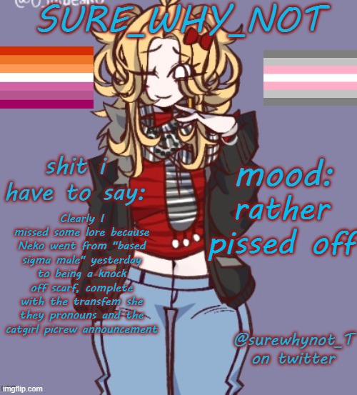 An announcement that, mind you, uses the same picrew template as mine and scarf's announcements, which were meant to match. | rather pissed off; Clearly I missed some lore because Neko went from "based sigma male" yesterday to being a knock off scarf, complete with the transfem she they pronouns and the catgirl picrew announcement | image tagged in sure_why_not announcement template | made w/ Imgflip meme maker