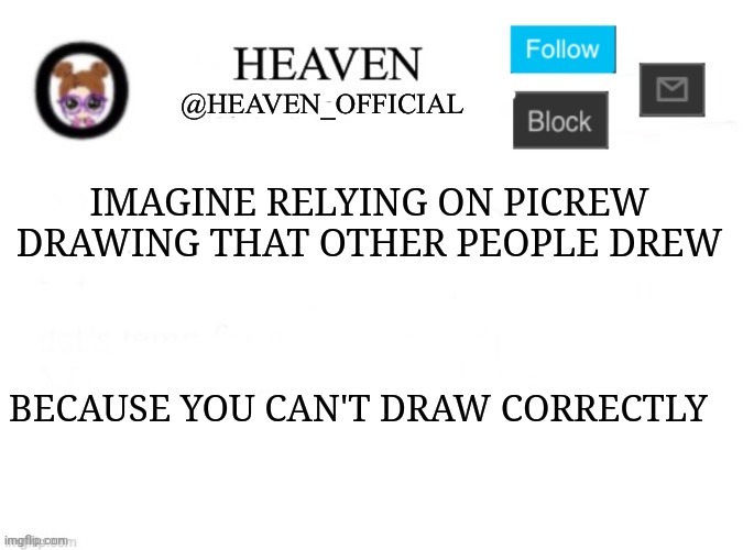 Practice is key, that all I could say if you want to draw. Use reference from your favorite drawings or shows | IMAGINE RELYING ON PICREW DRAWING THAT OTHER PEOPLE DREW; BECAUSE YOU CAN'T DRAW CORRECTLY | image tagged in heaven s template | made w/ Imgflip meme maker