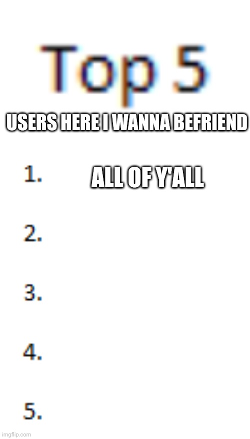 Top 5 List | USERS HERE I WANNA BEFRIEND; ALL OF Y'ALL | image tagged in top 5 list | made w/ Imgflip meme maker