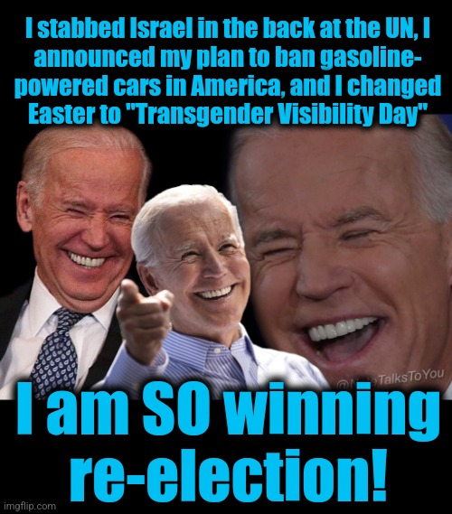 It's the glory days for crazed far-left America-hating extremist moonbats | I stabbed Israel in the back at the UN, I
announced my plan to ban gasoline-
powered cars in America, and I changed
Easter to "Transgender Visibility Day"; I am SO winning
re-election! | image tagged in joe biden laughing,memes,democrats,election 2024,woke | made w/ Imgflip meme maker