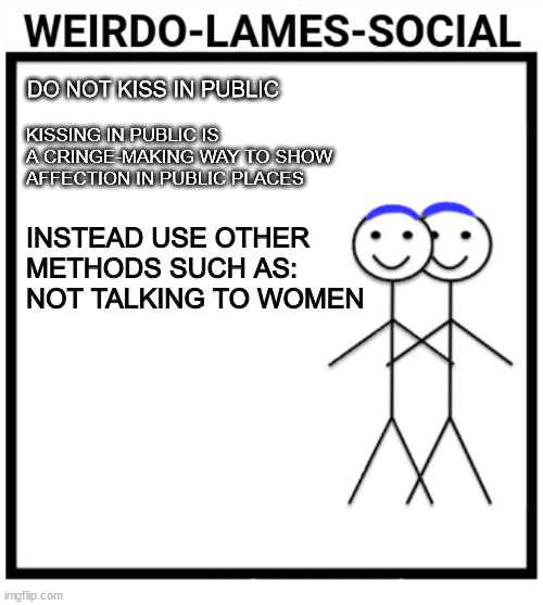 WeirdoSocialLameness | DO NOT KISS IN PUBLIC; KISSING IN PUBLIC IS A CRINGE-MAKING WAY TO SHOW AFFECTION IN PUBLIC PLACES; INSTEAD USE OTHER METHODS SUCH AS: 
NOT TALKING TO WOMEN | image tagged in weirdosociallameness | made w/ Imgflip meme maker