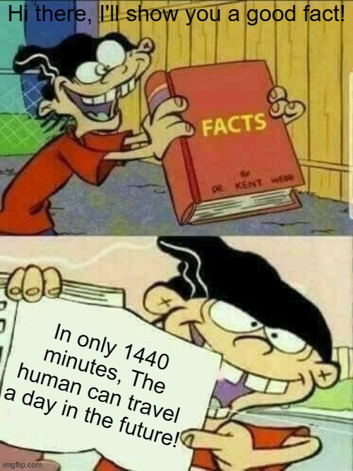 A fact. | Hi there, I'll show you a good fact! In only 1440 minutes, The human can travel a day in the future! | image tagged in double d facts book | made w/ Imgflip meme maker