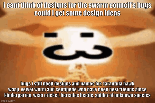 update: nvm i got a design for the spider | i cant think of designs for the swarm council's bugs
could i get some design ideas; bugs i still need designs and names for: tarantula hawk wasp, velvet worm and centipede who have been best friends since kindergarten, weta cricket, hercules beetle, spider of unknown species | made w/ Imgflip meme maker