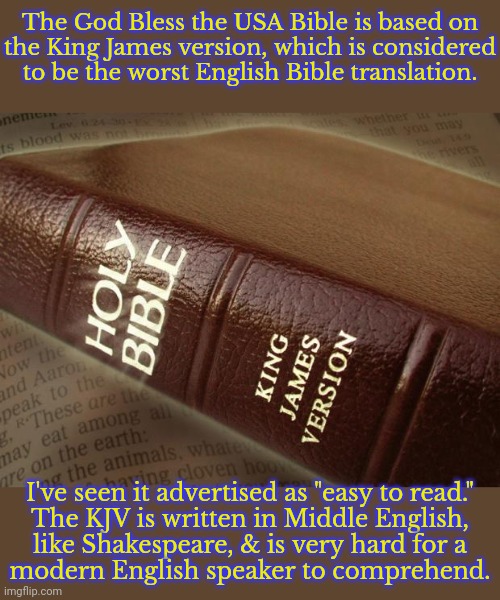 “I protest by your rejoicing which I have in Christ Jesus our Lord, I die daily” (1 Corinthians 15:31). | The God Bless the USA Bible is based on
the King James version, which is considered to be the worst English Bible translation. I've seen it advertised as "easy to read."
The KJV is written in Middle English,
like Shakespeare, & is very hard for a
modern English speaker to comprehend. | image tagged in bible_kjv,donald j trump,confused confusing confusion,greedy,make money,disappointed jesus | made w/ Imgflip meme maker