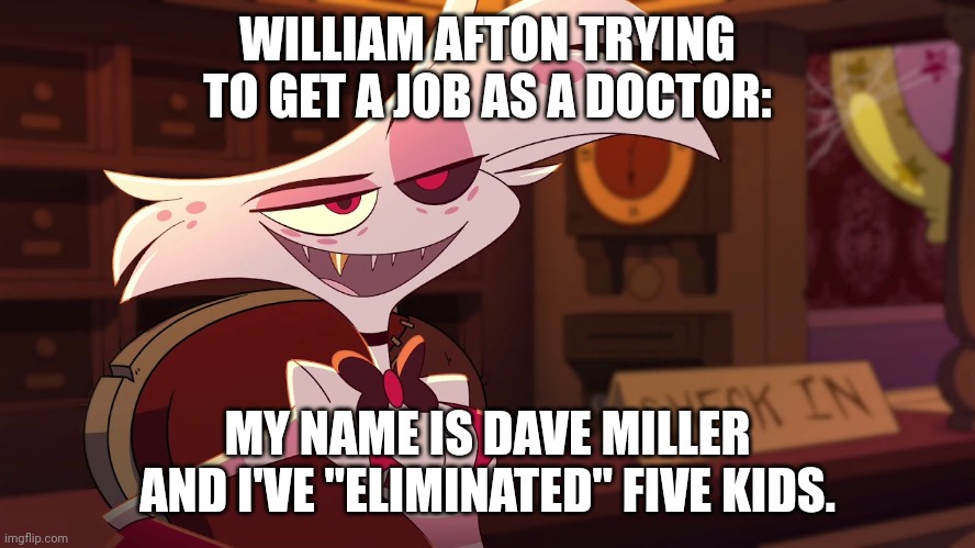 I'm back but with no rizz for memes. | WILLIAM AFTON TRYING TO GET A JOB AS A DOCTOR:; MY NAME IS DAVE MILLER AND I'VE "ELIMINATED" FIVE KIDS. | image tagged in hazbin hotel - angel dust | made w/ Imgflip meme maker